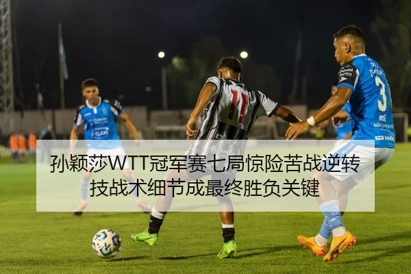 孙颖莎WTT冠军赛七局惊险苦战逆转 技战术细节成最终胜负关键